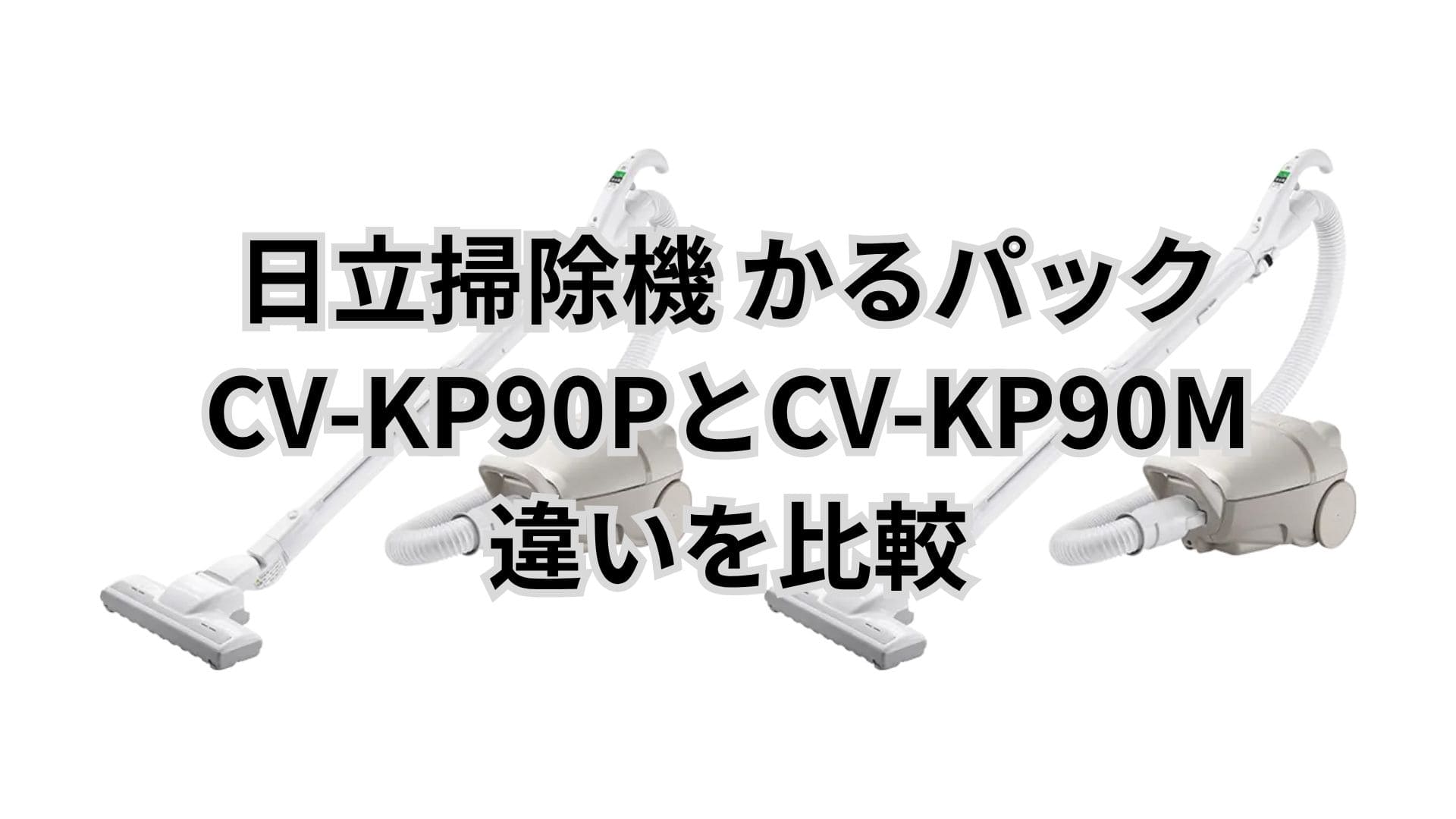 CV-KP90Pと型落ちCV-KP90Mの違い7つを比較。日立掃除機かるパック